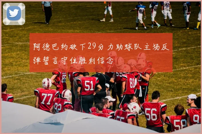 阿德巴约砍下29分力助球队主场反弹誓言守住胜利信念