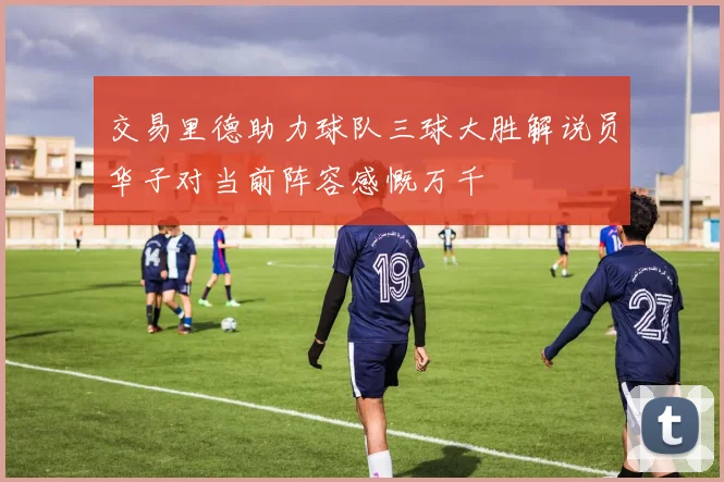 交易里德助力球队三球大胜解说员华子对当前阵容感慨万千