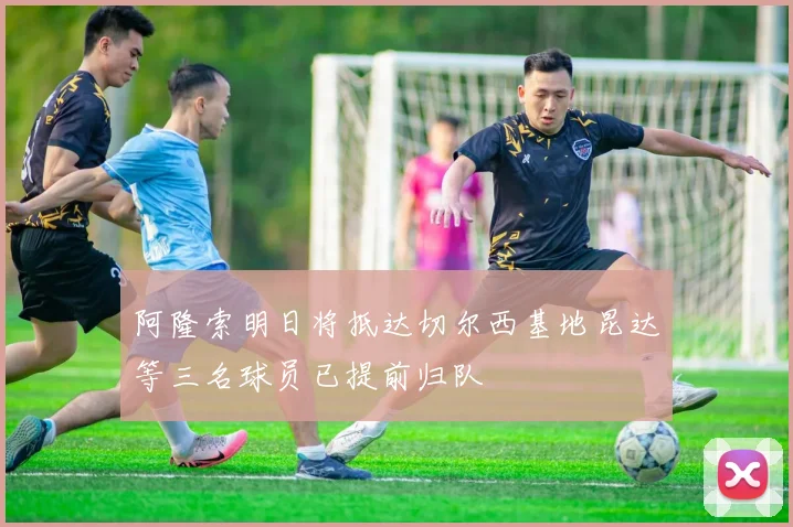 阿隆索明日将抵达切尔西基地昆达等三名球员已提前归队