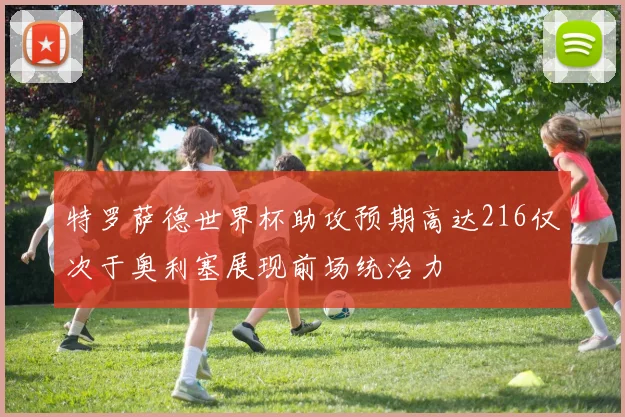 特罗萨德世界杯助攻预期高达216仅次于奥利塞展现前场统治力