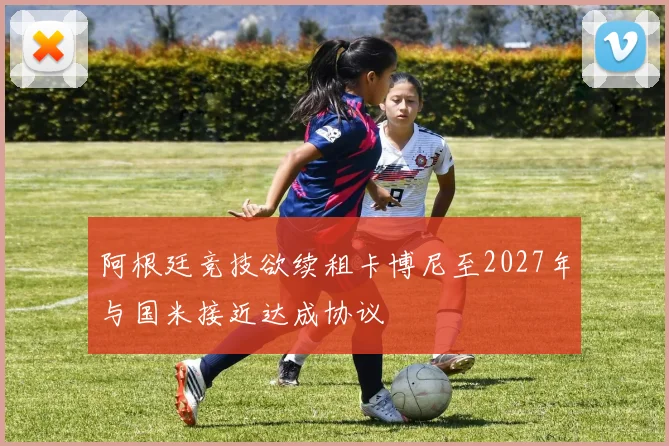 阿根廷竞技欲续租卡博尼至2027年与国米接近达成协议