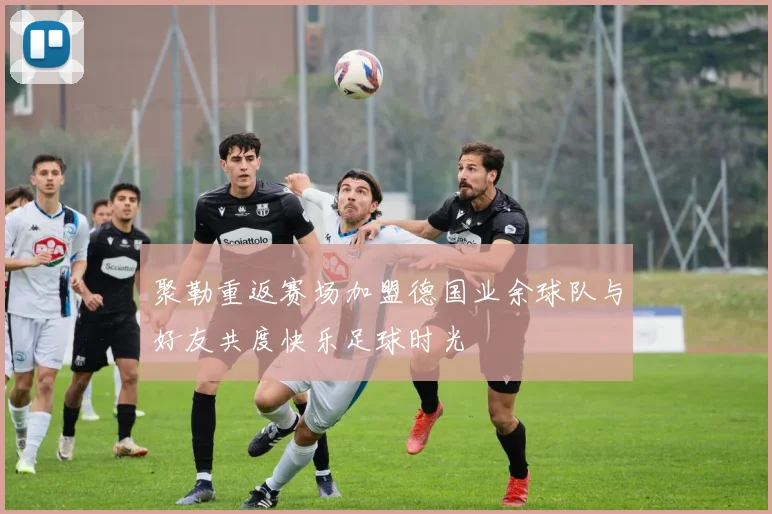 聚勒重返赛场加盟德国业余球队与好友共度快乐足球时光