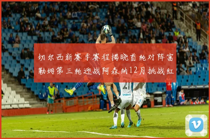 切尔西新赛季赛程揭晓首轮对阵富勒姆第三轮迎战阿森纳12月挑战红军和蓝月亮