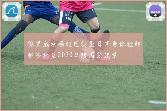 德罗成功通过巴黎圣日耳曼体检即将签约至2030年续写新篇章