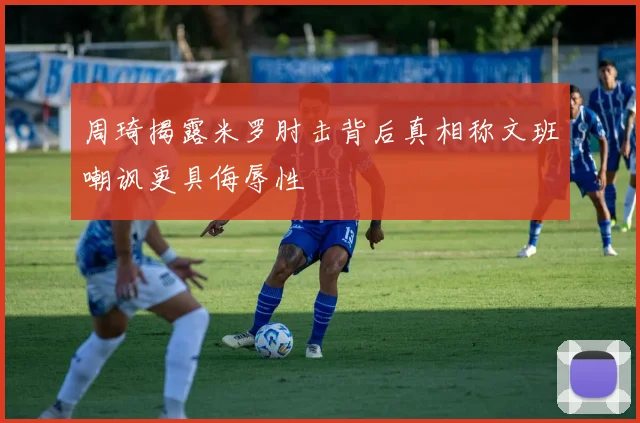 周琦揭露米罗肘击背后真相称文班嘲讽更具侮辱性