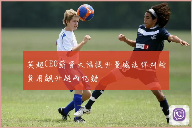 英超CEO薪资大幅提升曼城法律纠纷费用飙升超两亿镑