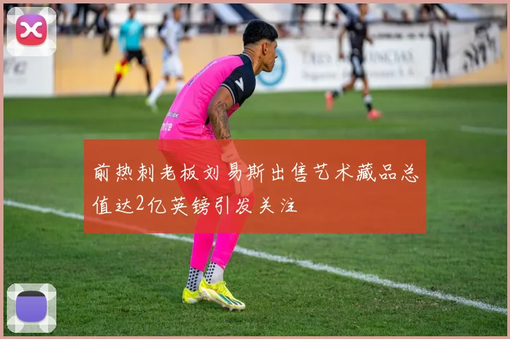 前热刺老板刘易斯出售艺术藏品总值达2亿英镑引发关注