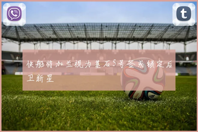 快船将加兰视为基石5号签或锁定后卫新星