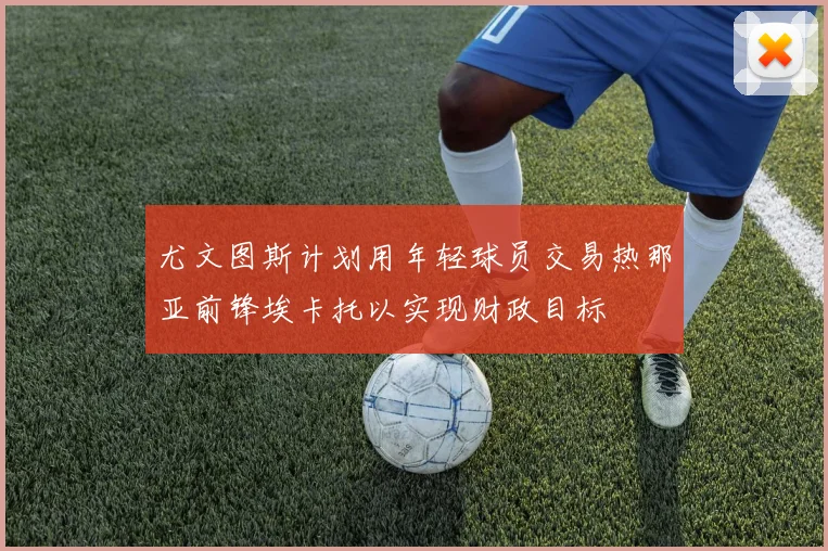尤文图斯计划用年轻球员交易热那亚前锋埃卡托以实现财政目标