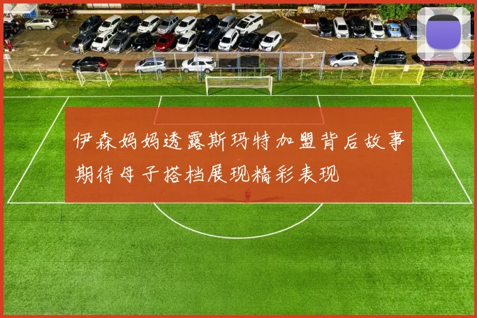伊森妈妈透露斯玛特加盟背后故事期待母子搭档展现精彩表现