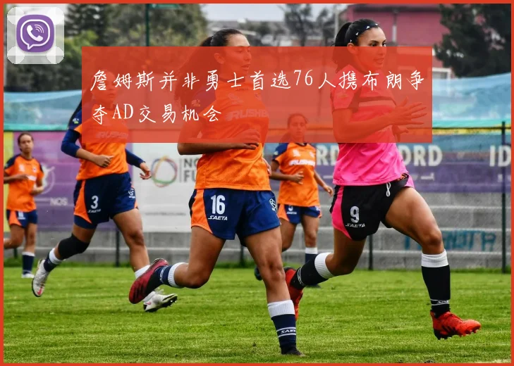 詹姆斯并非勇士首选76人携布朗争夺AD交易机会