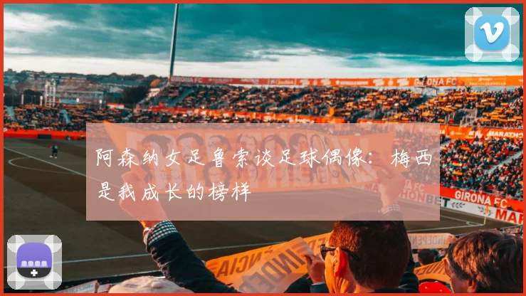阿森纳女足鲁索谈足球偶像：梅西是我成长的榜样
