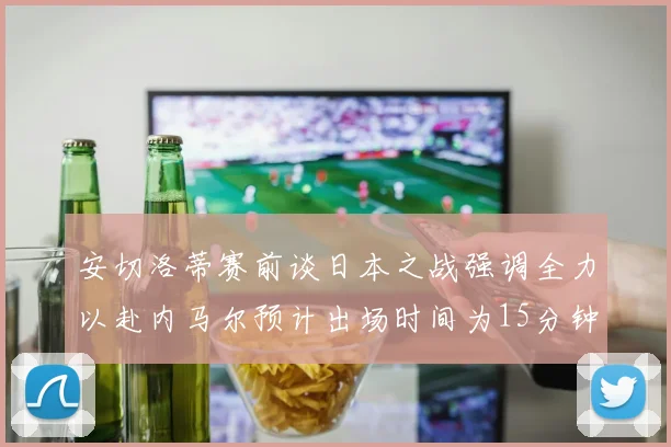 安切洛蒂赛前谈日本之战强调全力以赴内马尔预计出场时间为15分钟
