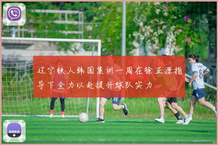 辽宁铁人韩国集训一周在徐正源指导下全力以赴提升球队实力