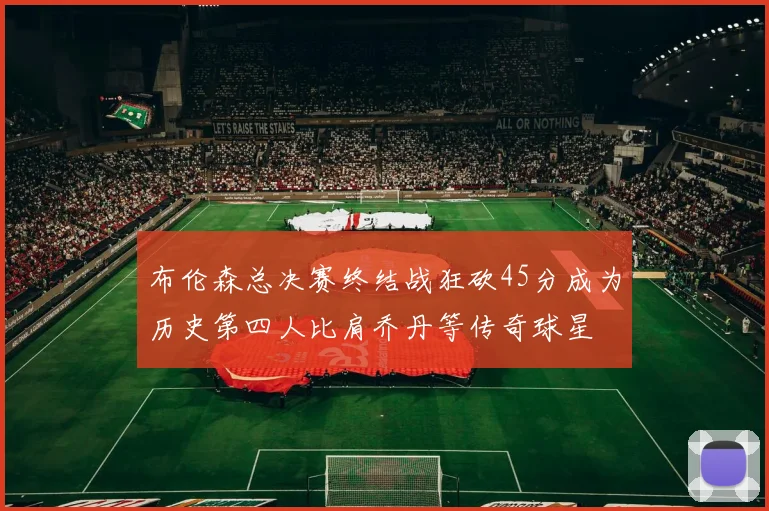 布伦森总决赛终结战狂砍45分成为历史第四人比肩乔丹等传奇球星