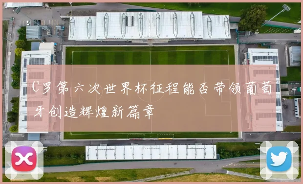 C罗第六次世界杯征程能否带领葡萄牙创造辉煌新篇章