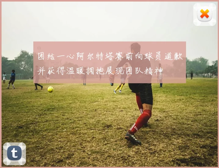 团结一心阿尔特塔赛前向球员道歉并获得温暖拥抱展现团队精神